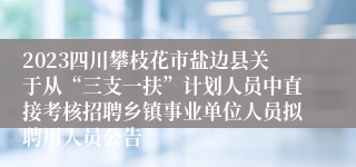 2023四川攀枝花市盐边县关于从“三支一扶”计划人员中直接考核招聘乡镇事业单位人员拟聘用人员公告