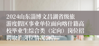 2024山东淄博文昌湖省级旅游度假区事业单位面向喀什籍高校毕业生综合类（定向）岗位招聘取消岗位情况公告
