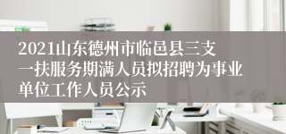 2021山东德州市临邑县三支一扶服务期满人员拟招聘为事业单位工作人员公示