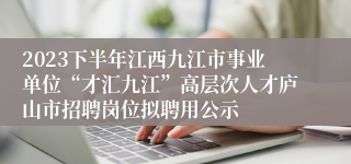 2023下半年江西九江市事业单位“才汇九江”高层次人才庐山市招聘岗位拟聘用公示
