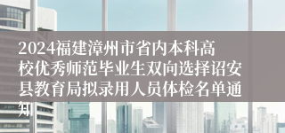 2024福建漳州市省内本科高校优秀师范毕业生双向选择诏安县教育局拟录用人员体检名单通知