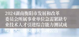 2024湖南衡阳市发展和改革委员会所属事业单位急需紧缺专业技术人才引进综合能力测试成绩及入围体检相关事项公告