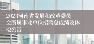 2023河南省发展和改革委员会所属事业单位招聘总成绩及体检公告