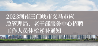2023河南三门峡市义马市应急管理局、老干部服务中心招聘工作人员体检递补通知