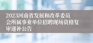 2023河南省发展和改革委员会所属事业单位招聘现场资格复审递补公告