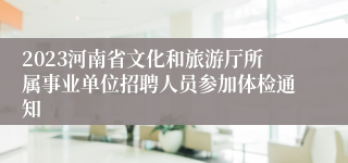 2023河南省文化和旅游厅所属事业单位招聘人员参加体检通知