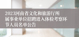2023河南省文化和旅游厅所属事业单位招聘进入体检考察环节人员名单公告