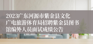 2023广东河源市紫金县文化广电旅游体育局招聘紫金县图书馆编外人员面试成绩公告