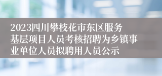 2023四川攀枝花市东区服务基层项目人员考核招聘为乡镇事业单位人员拟聘用人员公示