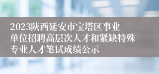 2023陕西延安市宝塔区事业单位招聘高层次人才和紧缺特殊专业人才笔试成绩公示