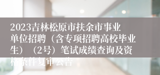 2023吉林松原市扶余市事业单位招聘（含专项招聘高校毕业生）（2号）笔试成绩查询及资格条件复审公告