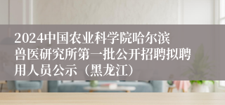 2024中国农业科学院哈尔滨兽医研究所第一批公开招聘拟聘用人员公示（黑龙江）