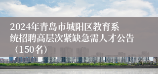 2024年青岛市城阳区教育系统招聘高层次紧缺急需人才公告（150名）