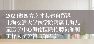 2023聚四方之才共建自贸港上海交通大学医学院附属上海儿童医学中心海南医院招聘员额制工作人员公告（第2号）