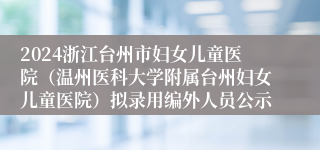 2024浙江台州市妇女儿童医院（温州医科大学附属台州妇女儿童医院）拟录用编外人员公示