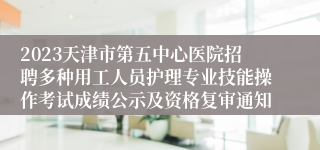 2023天津市第五中心医院招聘多种用工人员护理专业技能操作考试成绩公示及资格复审通知