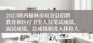 2023陕西榆林市府谷县招聘教育和医疗卫生人员笔试成绩、面试成绩、总成绩和进入体检人员名单公布及体检、考察工作安排公告