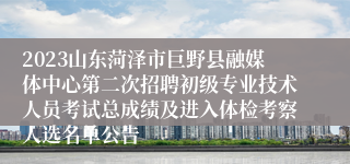 2023山东菏泽市巨野县融媒体中心第二次招聘初级专业技术人员考试总成绩及进入体检考察人选名单公告
