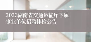 2023湖南省交通运输厅下属事业单位招聘体检公告 