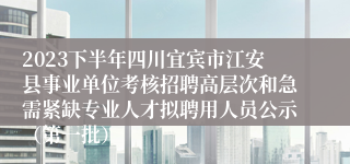 2023下半年四川宜宾市江安县事业单位考核招聘高层次和急需紧缺专业人才拟聘用人员公示（第一批）