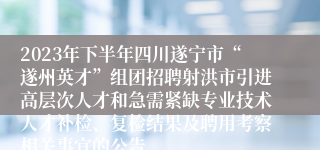 2023年下半年四川遂宁市“遂州英才”组团招聘射洪市引进高层次人才和急需紧缺专业技术人才补检、复检结果及聘用考察相关事宜的公告