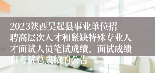 2023陕西吴起县事业单位招聘高层次人才和紧缺特殊专业人才面试人员笔试成绩、面试成绩和考试总成绩的公告