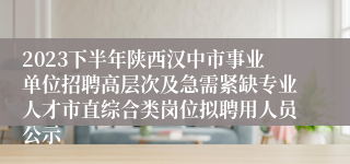 2023下半年陕西汉中市事业单位招聘高层次及急需紧缺专业人才市直综合类岗位拟聘用人员公示