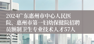 2024广东惠州市中心人民医院、惠州市第一妇幼保健院招聘员额制卫生专业技术人才57人公告 