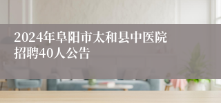 2024年阜阳市太和县中医院招聘40人公告