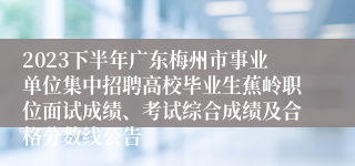 2023下半年广东梅州市事业单位集中招聘高校毕业生蕉岭职位面试成绩、考试综合成绩及合格分数线公告