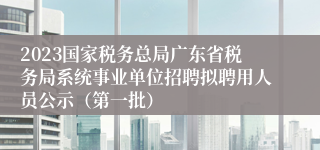 2023国家税务总局广东省税务局系统事业单位招聘拟聘用人员公示（第一批）