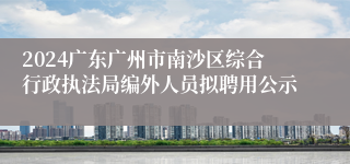 2024广东广州市南沙区综合行政执法局编外人员拟聘用公示