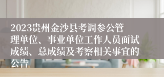 2023贵州金沙县考调参公管理单位、事业单位工作人员面试成绩、总成绩及考察相关事宜的公告