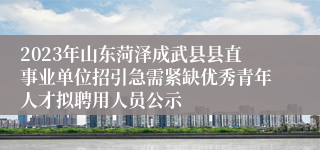 2023年山东菏泽成武县县直事业单位招引急需紧缺优秀青年人才拟聘用人员公示
