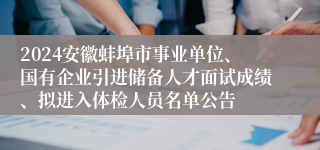 2024安徽蚌埠市事业单位、国有企业引进储备人才面试成绩、拟进入体检人员名单公告
