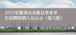 2023安徽黄山市歙县事业单位招聘拟聘人员公示（第六批）