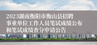 2023湖南衡阳市衡山县招聘事业单位工作人员笔试成绩公布和笔试成绩查分申请公告