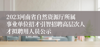 2023河南省自然资源厅所属事业单位招才引智招聘高层次人才拟聘用人员公示