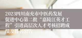 2023四川南充市中医药发展促进中心第二批“嘉陵江英才工程”引进高层次人才考核招聘成绩及排名公告