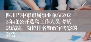 四川巴中市市属事业单位2023年度公开选聘工作人员 考试总成绩、岗位排名暨政审考察的公告