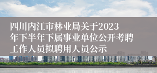 四川内江市林业局关于2023年下半年下属事业单位公开考聘工作人员拟聘用人员公示