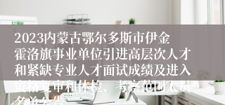 2023内蒙古鄂尔多斯市伊金霍洛旗事业单位引进高层次人才和紧缺专业人才面试成绩及进入资格复审和体检、考察范围人员名单公告
