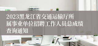 2023黑龙江省交通运输厅所属事业单位招聘工作人员总成绩查询通知