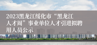2023黑龙江绥化市“黑龙江人才周”事业单位人才引进拟聘用人员公示