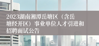 2023湖南湘潭岳塘区（含岳塘经开区）事业单位人才引进和招聘面试公告