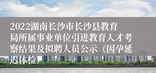 2022湖南长沙市长沙县教育局所属事业单位引进教育人才考察结果及拟聘人员公示（因孕延迟体检）