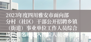 2023年度四川雅安市面向部分村（社区）干部公开招聘乡镇（街道）事业单位工作人员综合成绩排名及进入体检人员名单的公告