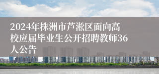 2024年株洲市芦淞区面向高校应届毕业生公开招聘教师36人公告