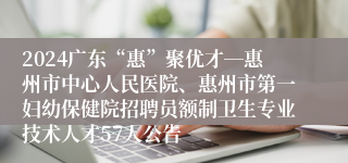 2024广东“惠”聚优才―惠州市中心人民医院、惠州市第一妇幼保健院招聘员额制卫生专业技术人才57人公告