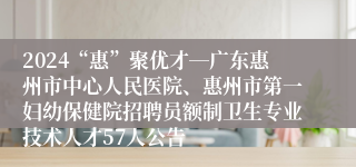 2024“惠”聚优才―广东惠州市中心人民医院、惠州市第一妇幼保健院招聘员额制卫生专业技术人才57人公告